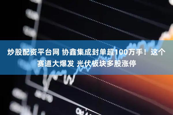 炒股配资平台网 协鑫集成封单超100万手！这个赛道大爆发 光伏板块多股涨停