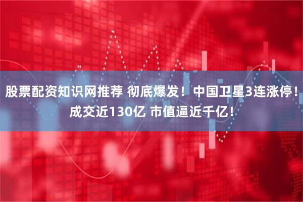 股票配资知识网推荐 彻底爆发！中国卫星3连涨停！成交近130亿 市值逼近千亿！