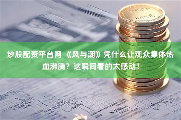 炒股配资平台网 《风与潮》凭什么让观众集体热血沸腾？这瞬间看的太感动！