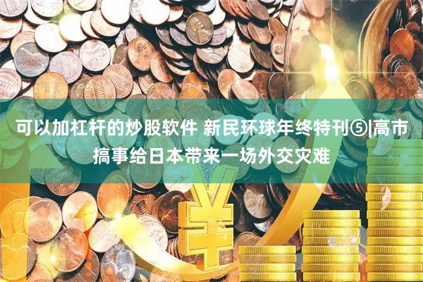 可以加杠杆的炒股软件 新民环球年终特刊⑤|高市搞事给日本带来一场外交灾难