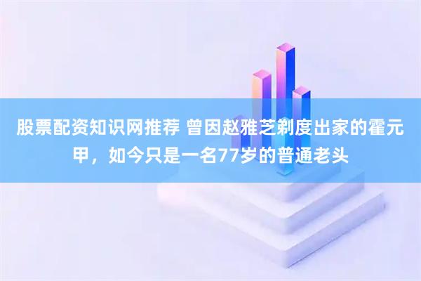 股票配资知识网推荐 曾因赵雅芝剃度出家的霍元甲，如今只是一名77岁的普通老头