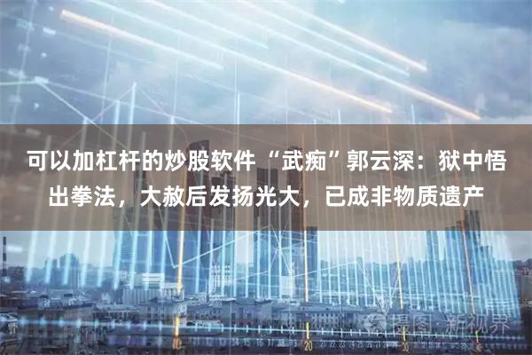 可以加杠杆的炒股软件 “武痴”郭云深：狱中悟出拳法，大赦后发扬光大，已成非物质遗产