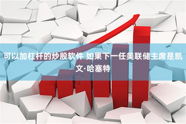 可以加杠杆的炒股软件 如果下一任美联储主席是凯文·哈塞特
