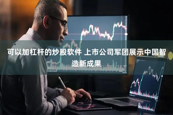 可以加杠杆的炒股软件 上市公司军团展示中国智造新成果