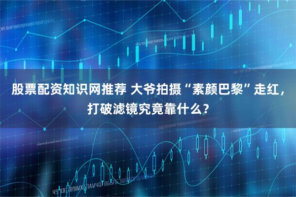 股票配资知识网推荐 大爷拍摄“素颜巴黎”走红，打破滤镜究竟靠什么？