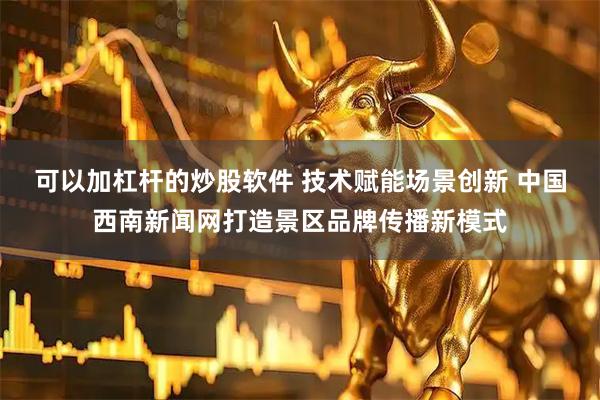 可以加杠杆的炒股软件 技术赋能场景创新 中国西南新闻网打造景区品牌传播新模式