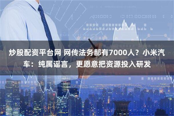 炒股配资平台网 网传法务部有7000人？小米汽车：纯属谣言，更愿意把资源投入研发