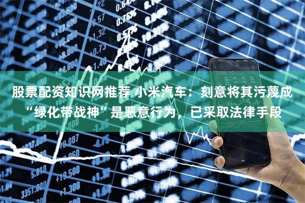 股票配资知识网推荐 小米汽车：刻意将其污蔑成“绿化带战神”是恶意行为，已采取法律手段