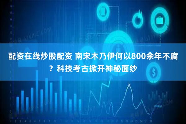 配资在线炒股配资 南宋木乃伊何以800余年不腐？科技考古掀开神秘面纱