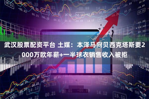武汉股票配资平台 土媒：本泽马向贝西克塔斯要2000万欧年薪+一半球衣销售收入被拒