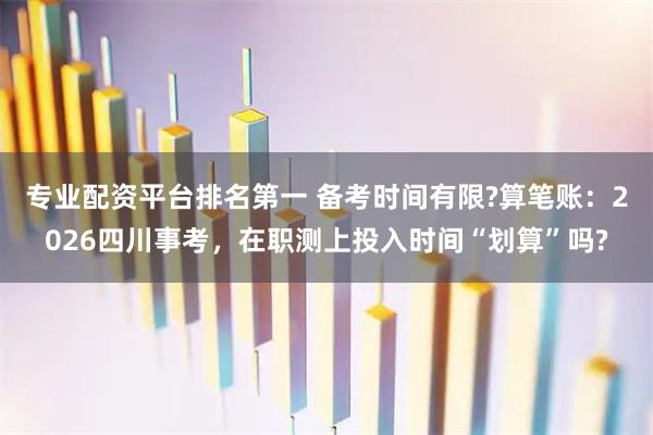 专业配资平台排名第一 备考时间有限?算笔账：2026四川事考，在职测上投入时间“划算”吗?