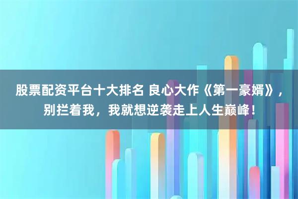 股票配资平台十大排名 良心大作《第一豪婿》，别拦着我，我就想逆袭走上人生巅峰！
