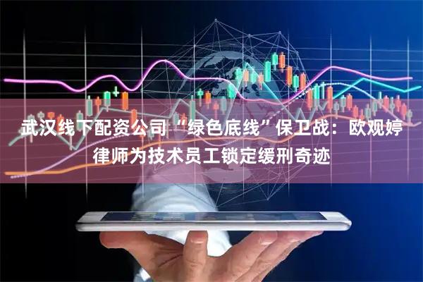 武汉线下配资公司 “绿色底线”保卫战：欧观婷律师为技术员工锁定缓刑奇迹