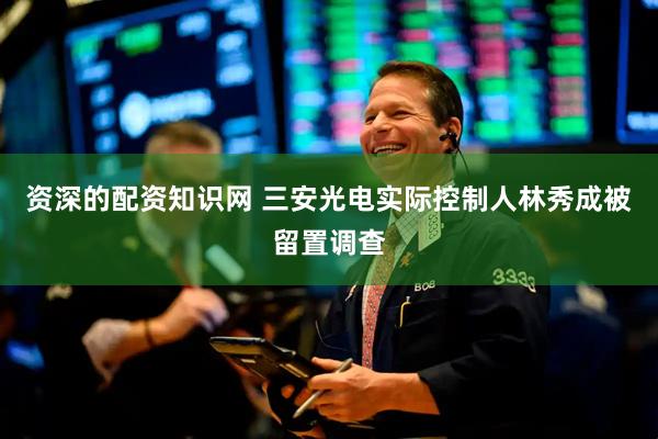 资深的配资知识网 三安光电实际控制人林秀成被留置调查