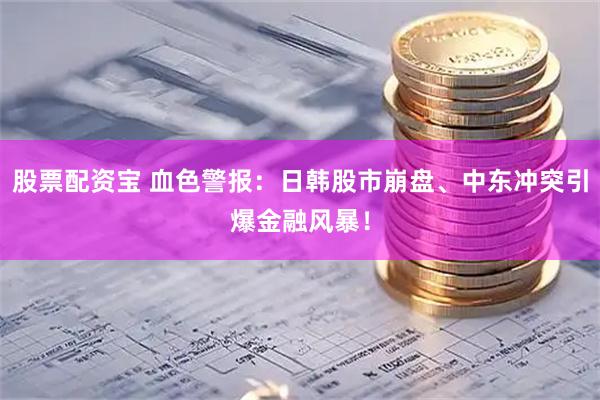 股票配资宝 血色警报：日韩股市崩盘、中东冲突引爆金融风暴！