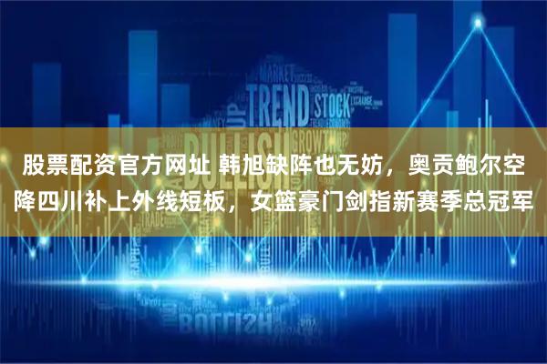 股票配资官方网址 韩旭缺阵也无妨，奥贡鲍尔空降四川补上外线短板，女篮豪门剑指新赛季总冠军