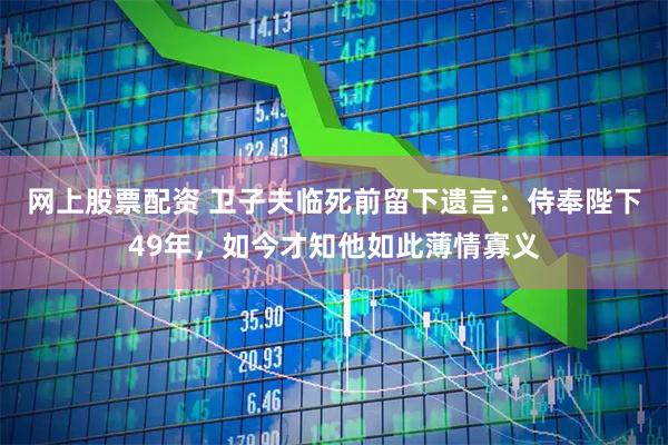 网上股票配资 卫子夫临死前留下遗言：侍奉陛下49年，如今才知他如此薄情寡义