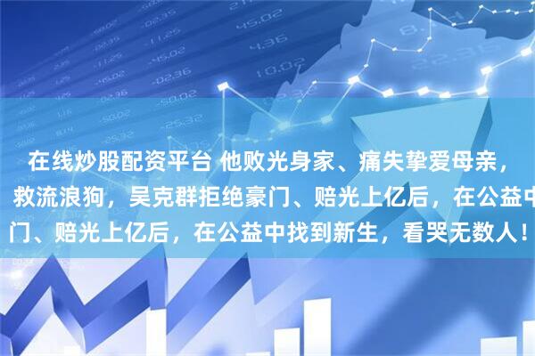 在线炒股配资平台 他败光身家、痛失挚爱母亲，如今蹲地头帮农民卖菜、救流浪狗，吴克群拒绝豪门、赔光上亿后，在公益中找到新生，看哭无数人！