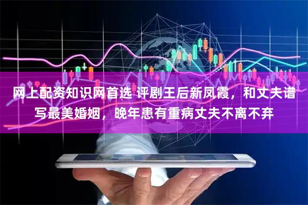 网上配资知识网首选 评剧王后新凤霞，和丈夫谱写最美婚姻，晚年患有重病丈夫不离不弃