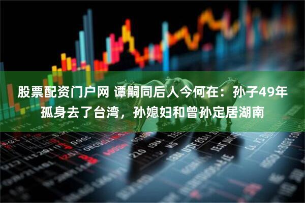 股票配资门户网 谭嗣同后人今何在：孙子49年孤身去了台湾，孙媳妇和曾孙定居湖南