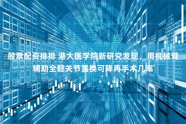 股票配资排排 港大医学院新研究发现，用机械臂辅助全髋关节置换可降再手术几率