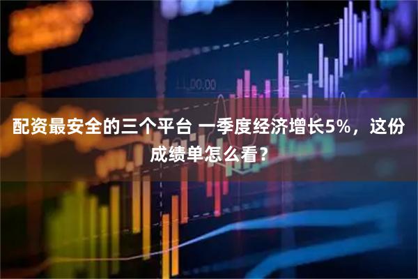 配资最安全的三个平台 一季度经济增长5%，这份成绩单怎么看？